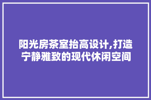 阳光房茶室抬高设计,打造宁静雅致的现代休闲空间