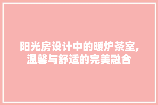 阳光房设计中的暖炉茶室,温馨与舒适的完美融合
