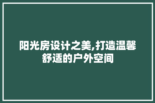阳光房设计之美,打造温馨舒适的户外空间