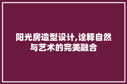 阳光房造型设计,诠释自然与艺术的完美融合