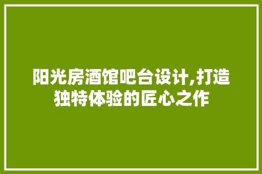阳光房酒馆吧台设计,打造独特体验的匠心之作