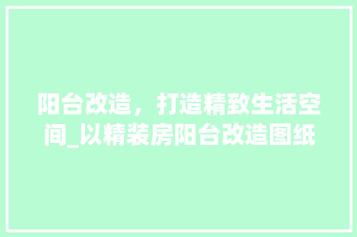 阳台改造，打造精致生活空间_以精装房阳台改造图纸设计为例