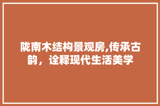 陇南木结构景观房,传承古韵，诠释现代生活美学