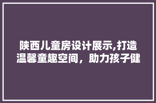 陕西儿童房设计展示,打造温馨童趣空间，助力孩子健康成长