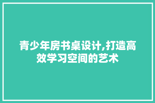 青少年房书桌设计,打造高效学习空间的艺术