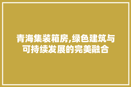 青海集装箱房,绿色建筑与可持续发展的完美融合