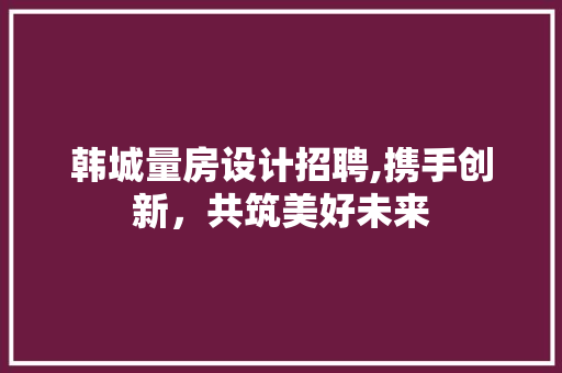 韩城量房设计招聘,携手创新，共筑美好未来