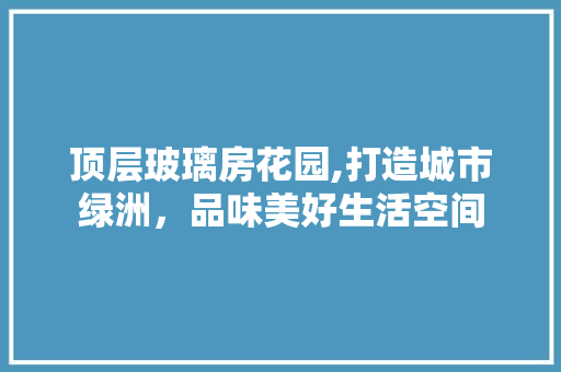 顶层玻璃房花园,打造城市绿洲，品味美好生活空间