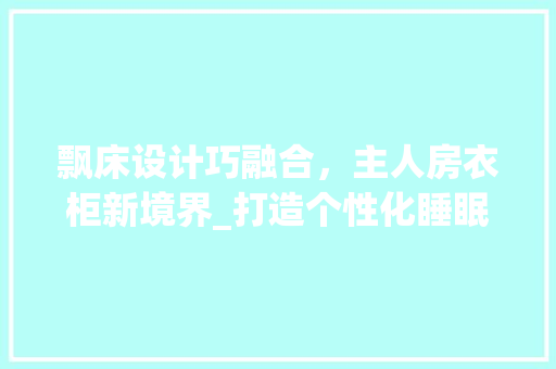 飘床设计巧融合，主人房衣柜新境界_打造个性化睡眠与储物空间