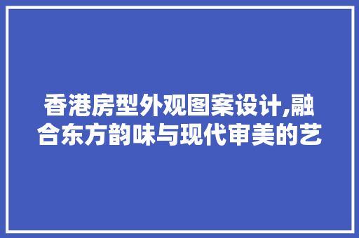 香港房型外观图案设计,融合东方韵味与现代审美的艺术之作