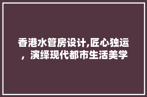 香港水管房设计,匠心独运，演绎现代都市生活美学