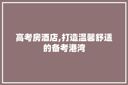 高考房酒店,打造温馨舒适的备考港湾