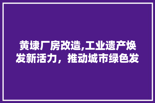 黄埭厂房改造,工业遗产焕发新活力，推动城市绿色发展