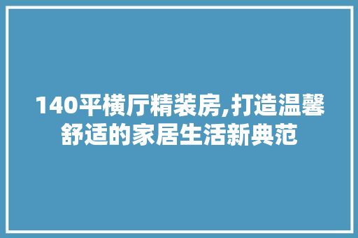 140平横厅精装房,打造温馨舒适的家居生活新典范