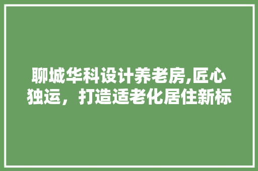 聊城华科设计养老房,匠心独运，打造适老化居住新标杆