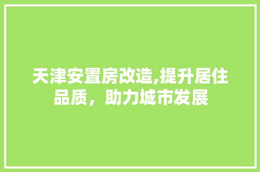 天津安置房改造,提升居住品质，助力城市发展