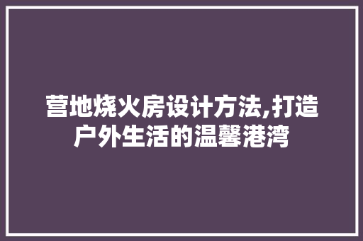 营地烧火房设计方法,打造户外生活的温馨港湾