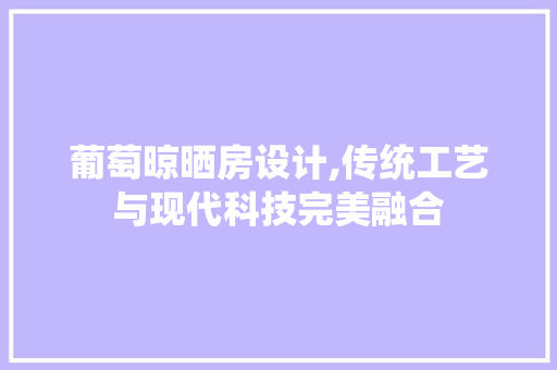 葡萄晾晒房设计,传统工艺与现代科技完美融合