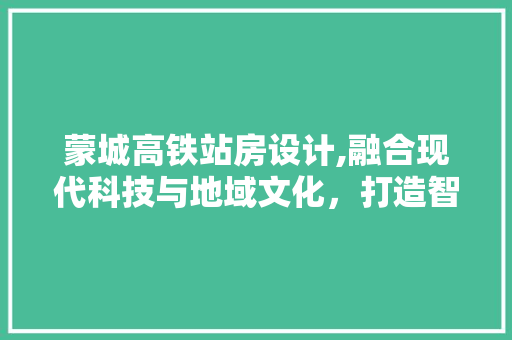 蒙城高铁站房设计,融合现代科技与地域文化，打造智慧出行新地标