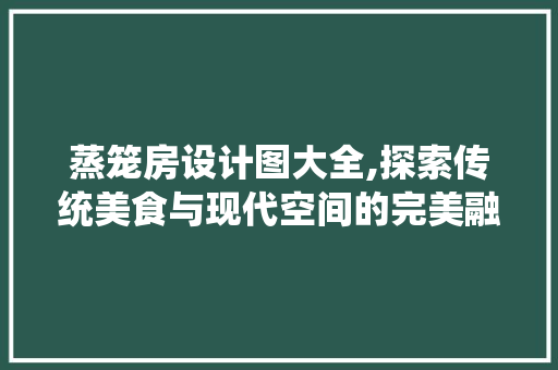 蒸笼房设计图大全,探索传统美食与现代空间的完美融合