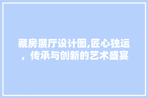 藏房展厅设计图,匠心独运，传承与创新的艺术盛宴