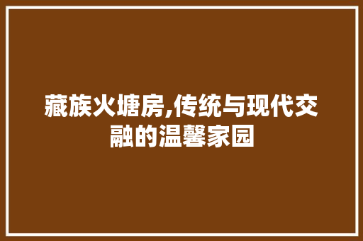 藏族火塘房,传统与现代交融的温馨家园