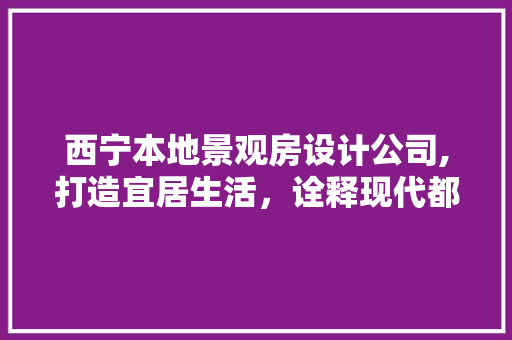 西宁本地景观房设计公司,打造宜居生活，诠释现代都市之美