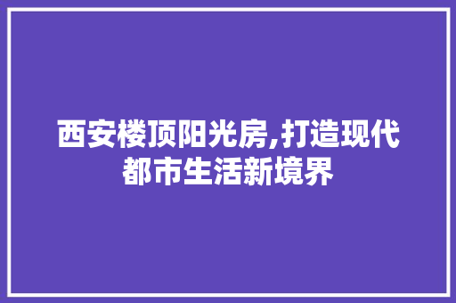 西安楼顶阳光房,打造现代都市生活新境界