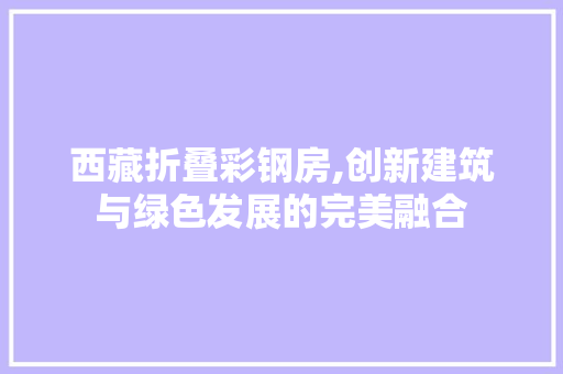 西藏折叠彩钢房,创新建筑与绿色发展的完美融合