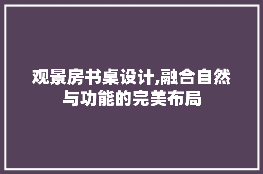 观景房书桌设计,融合自然与功能的完美布局