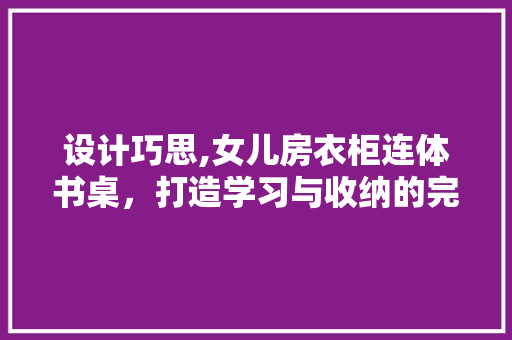 设计巧思,女儿房衣柜连体书桌，打造学习与收纳的完美融合