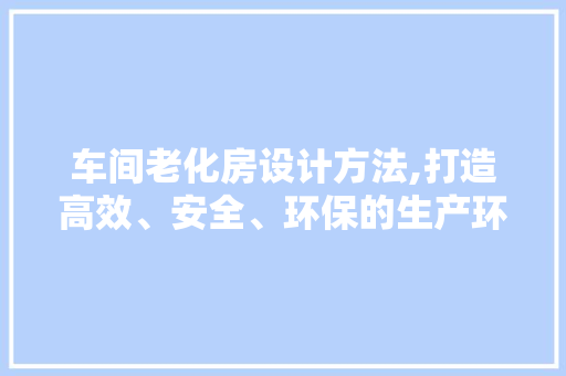 车间老化房设计方法,打造高效、安全、环保的生产环境
