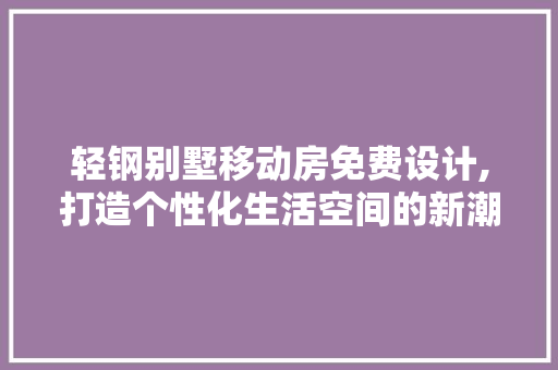 轻钢别墅移动房免费设计,打造个性化生活空间的新潮流