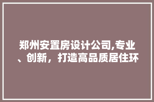 郑州安置房设计公司,专业、创新，打造高品质居住环境