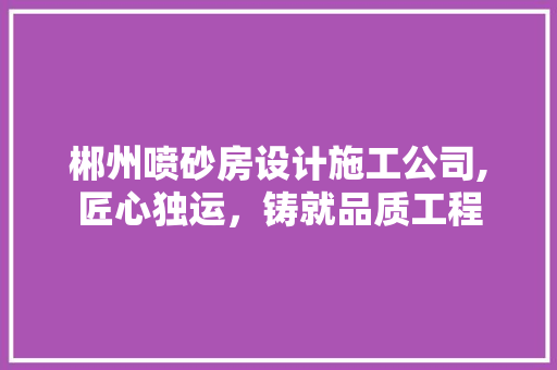 郴州喷砂房设计施工公司,匠心独运，铸就品质工程