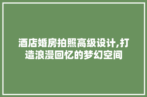 酒店婚房拍照高级设计,打造浪漫回忆的梦幻空间