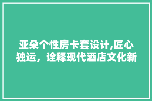 亚朵个性房卡套设计,匠心独运，诠释现代酒店文化新风尚