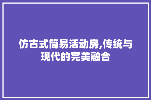 仿古式简易活动房,传统与现代的完美融合