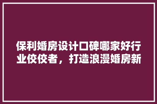 保利婚房设计口碑哪家好行业佼佼者，打造浪漫婚房新标杆
