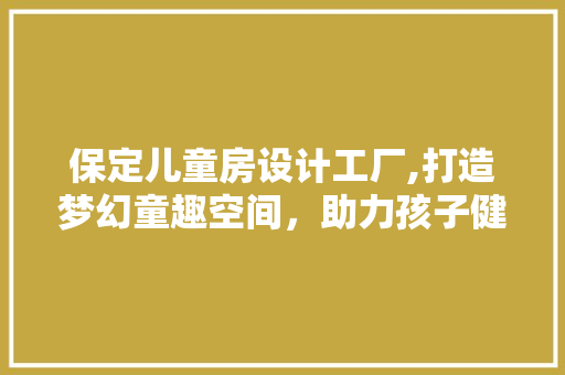 保定儿童房设计工厂,打造梦幻童趣空间，助力孩子健康成长