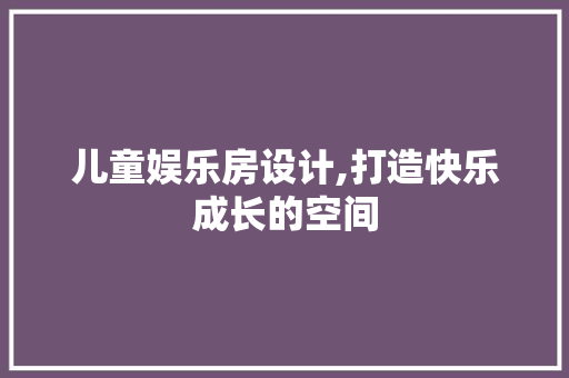 儿童娱乐房设计,打造快乐成长的空间