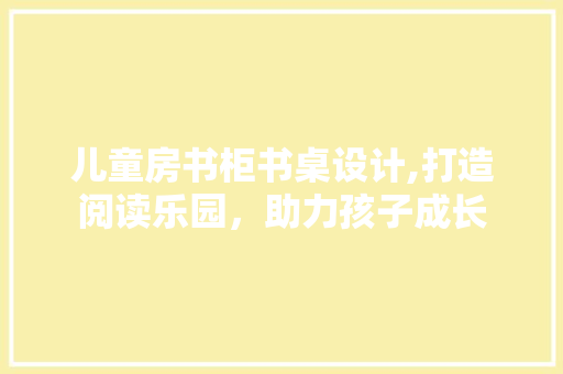 儿童房书柜书桌设计,打造阅读乐园，助力孩子成长