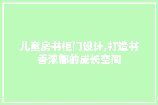 儿童房书柜门设计,打造书香浓郁的成长空间