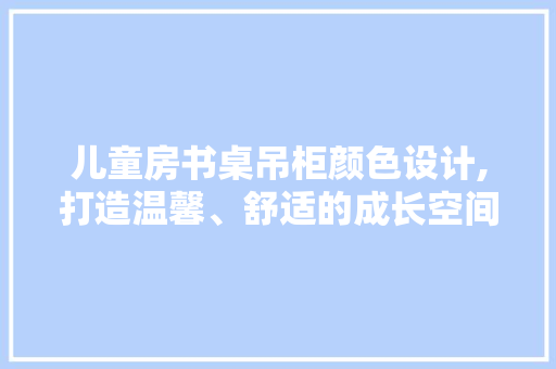 儿童房书桌吊柜颜色设计,打造温馨、舒适的成长空间