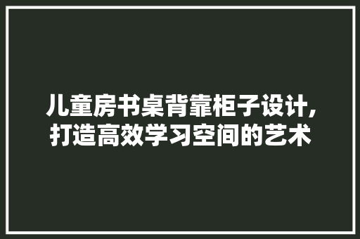 儿童房书桌背靠柜子设计,打造高效学习空间的艺术