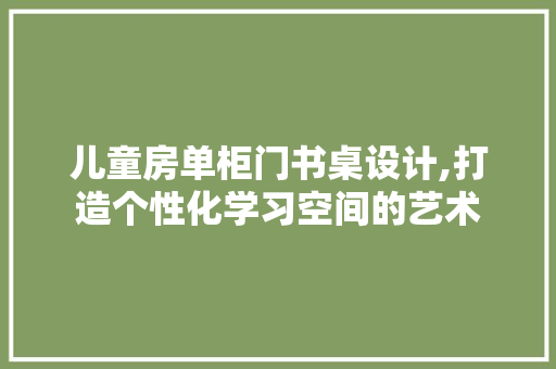 儿童房单柜门书桌设计,打造个性化学习空间的艺术