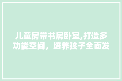 儿童房带书房卧室,打造多功能空间，培养孩子全面发展