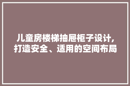 儿童房楼梯抽屉柜子设计,打造安全、适用的空间布局