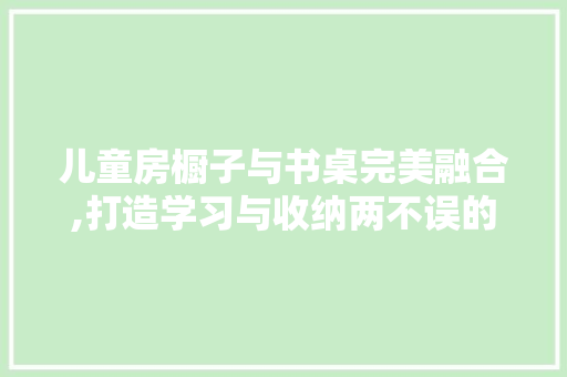 儿童房橱子与书桌完美融合,打造学习与收纳两不误的儿童空间