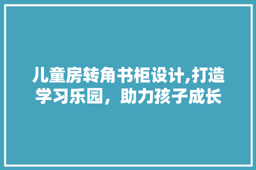 儿童房转角书柜设计,打造学习乐园，助力孩子成长
